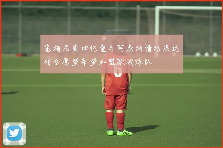 塞梅尼奥回忆童年阿森纳情结表达转会愿望希望加盟欧战球队