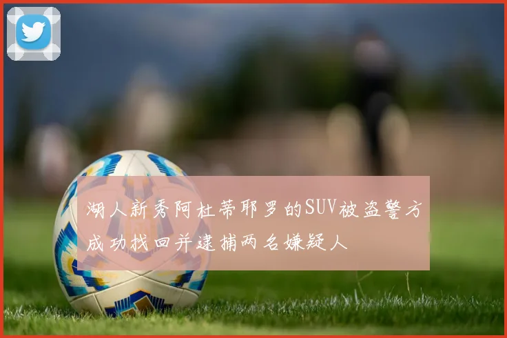 湖人新秀阿杜蒂耶罗的SUV被盗警方成功找回并逮捕两名嫌疑人