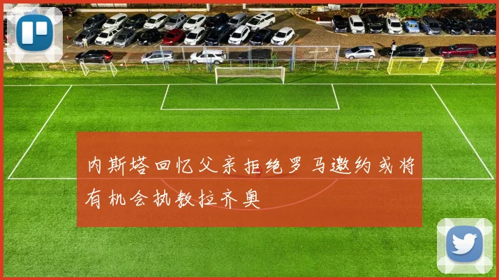 内斯塔回忆父亲拒绝罗马邀约或将有机会执教拉齐奥