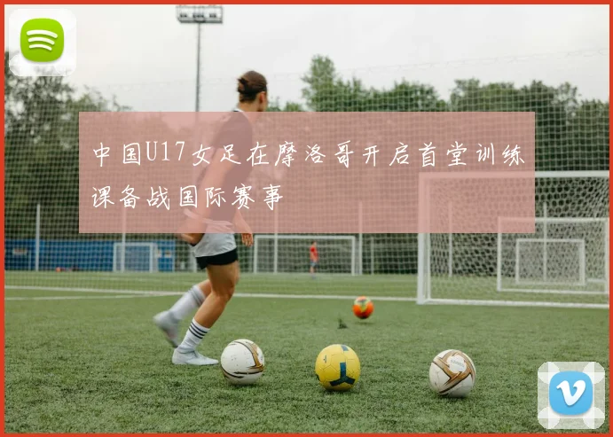 中国U17女足在摩洛哥开启首堂训练课备战国际赛事