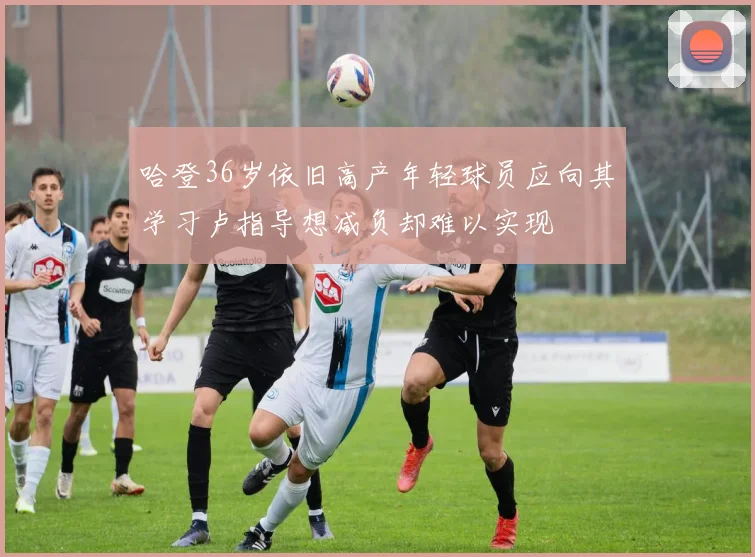哈登36岁依旧高产年轻球员应向其学习卢指导想减负却难以实现