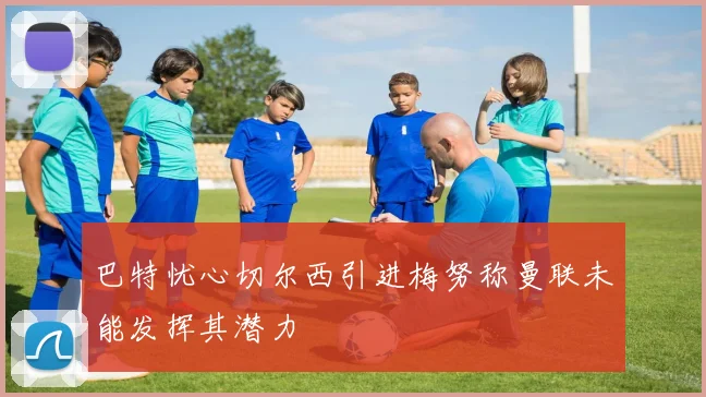 巴特忧心切尔西引进梅努称曼联未能发挥其潜力