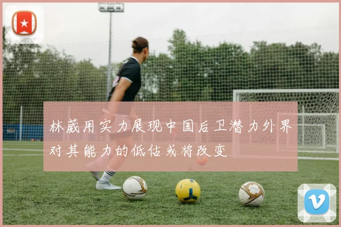 林葳用实力展现中国后卫潜力外界对其能力的低估或将改变