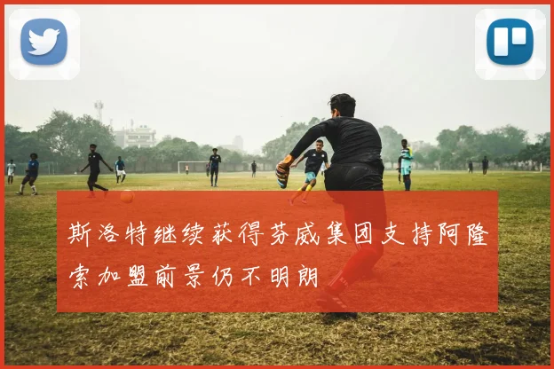斯洛特继续获得芬威集团支持阿隆索加盟前景仍不明朗