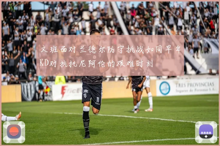 文班面对兰德尔防守挑战如同早年KD对抗托尼阿伦的艰难时刻